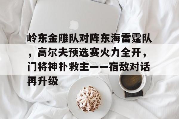关于岭东金雕队对阵东海雷霆队，高尔夫预选赛火力全开，门将神扑救主——宿敌对话再升级的信息